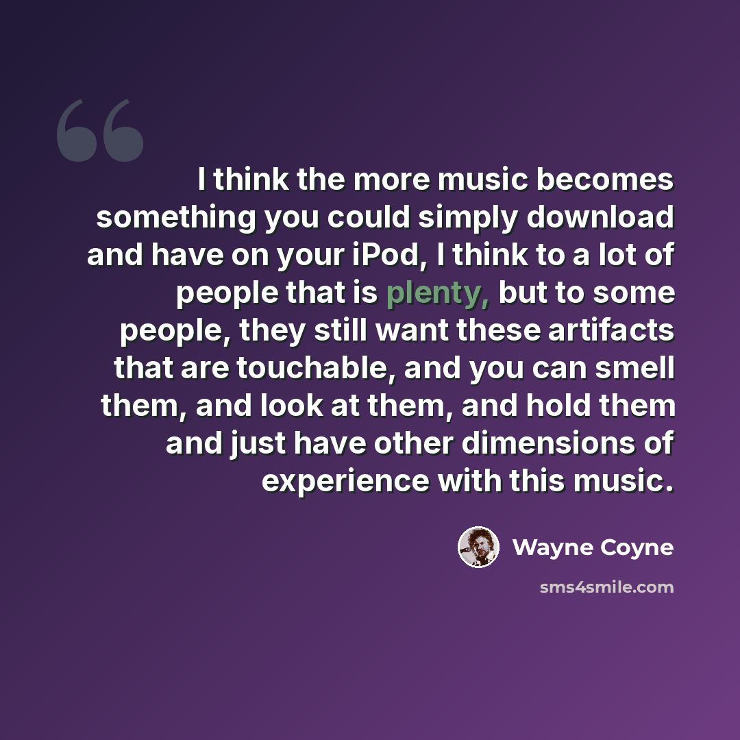 “I think the more music becomes something you could simply download and have on your iPod, I think to a lot of people that is plenty, but to some people, they still want these artifacts that are touchable, and you can smell them, and look at them, and hold them and just have other dimensions of…” quote by Wayne Coyne