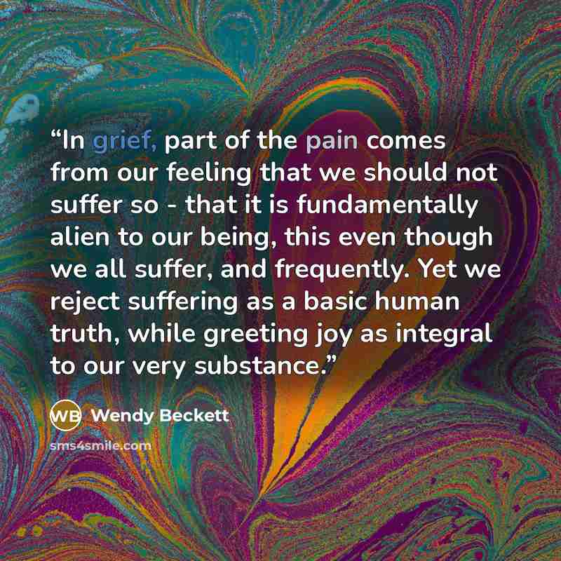 “In grief, part of the pain comes from our feeling that we should not suffer so - that it is fundamentally alien to our being, this even though we all suffer, and frequently. Yet we reject suffering as a basic human truth, while greeting joy as integral to our very substance.” quote by Wendy Beckett