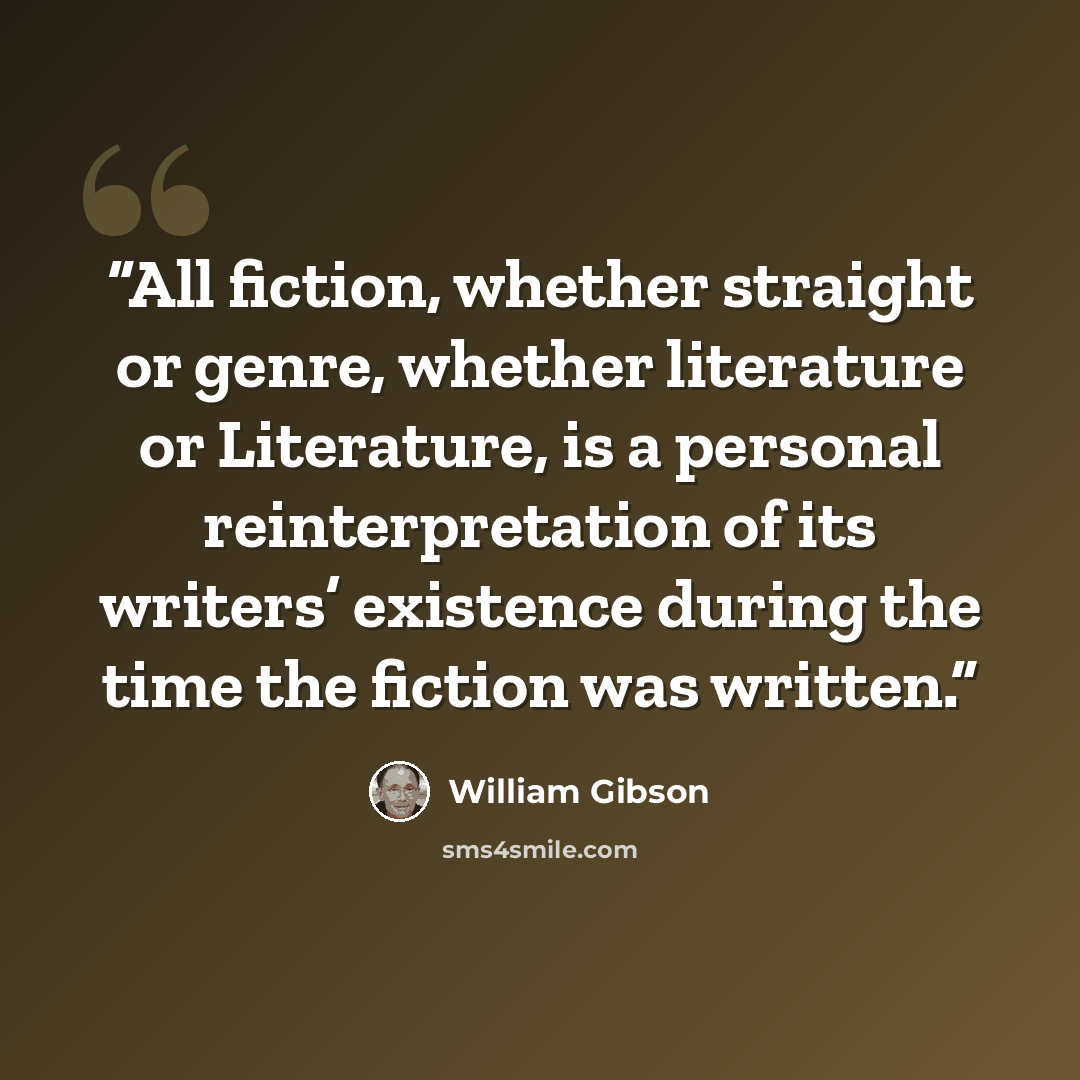 “All fiction, whether straight or genre, whether literature or Literature, is a personal reinterpretation of its writers’ existence during the time the fiction was written.” quote by William Gibson