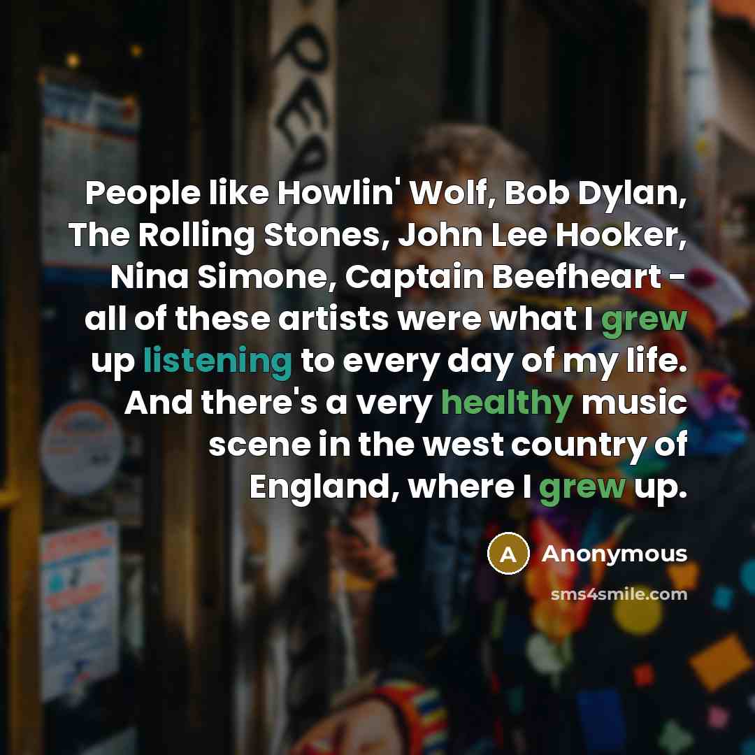 “People like Howlin' Wolf, Bob Dylan, The Rolling Stones, John Lee Hooker, Nina Simone, Captain Beefheart - all of these artists were what I grew up listening to every day of my life. And there's a very healthy music scene in the west country of England, where I grew up.” quote by Anonymous