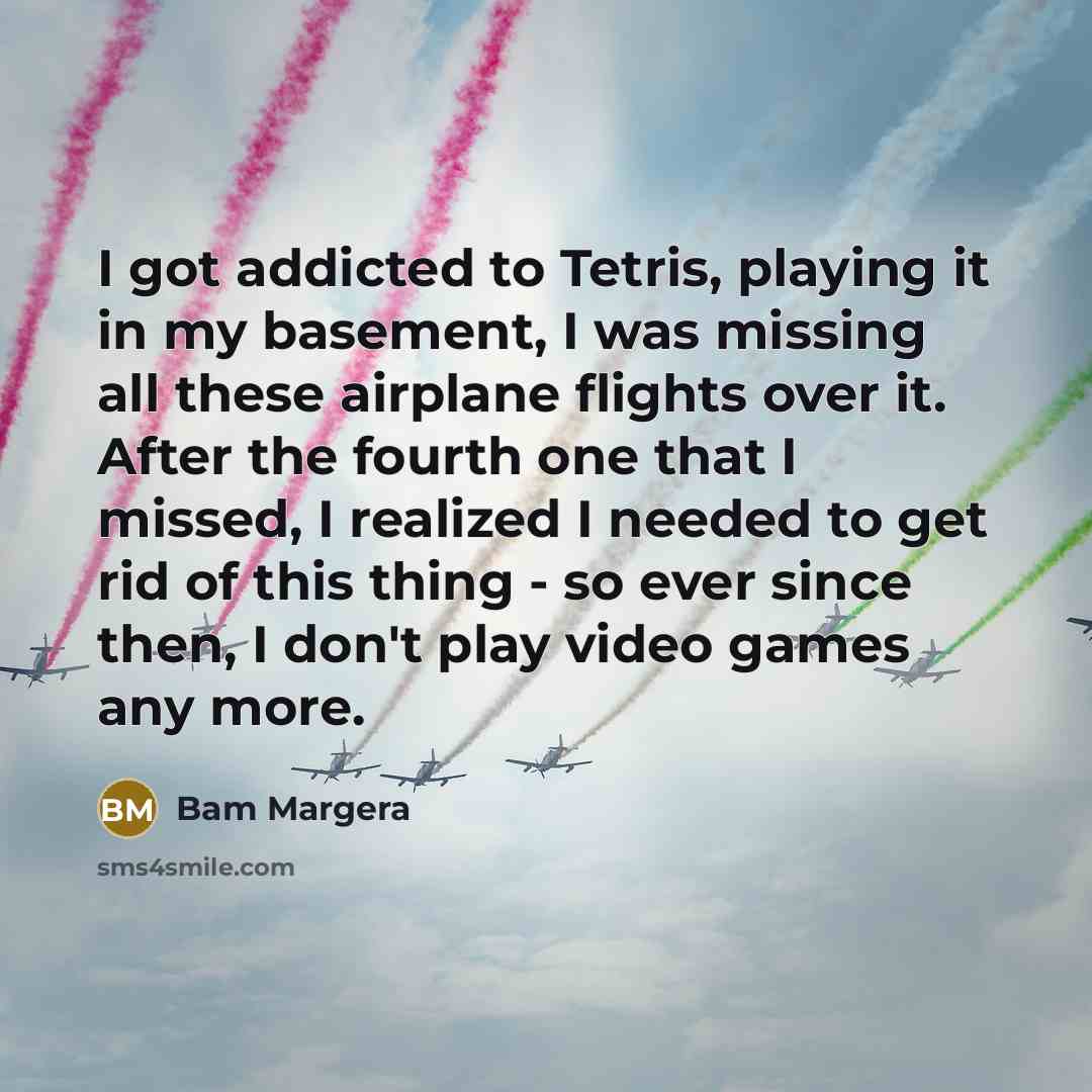 “I got addicted to Tetris, playing it in my basement, I was missing all these airplane flights over it. After the fourth one that I missed, I realized I needed to get rid of this thing - so ever since then, I don't play video games any more.” quote by Bam Margera