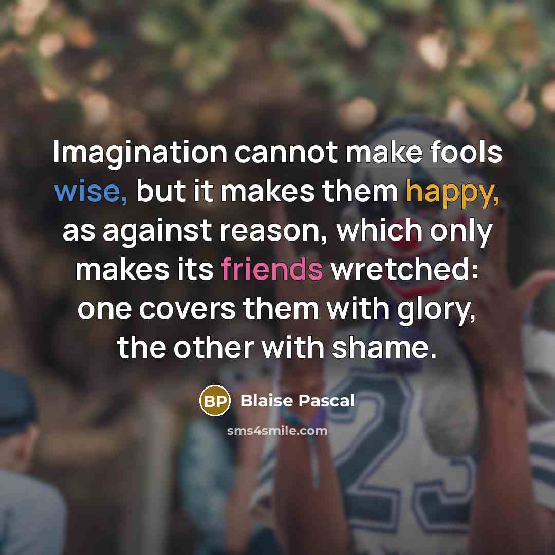 “Imagination cannot make fools wise, but it makes them happy, as against reason, which only makes its friends wretched: one covers them with glory, the other with shame.” quote by Blaise Pascal
