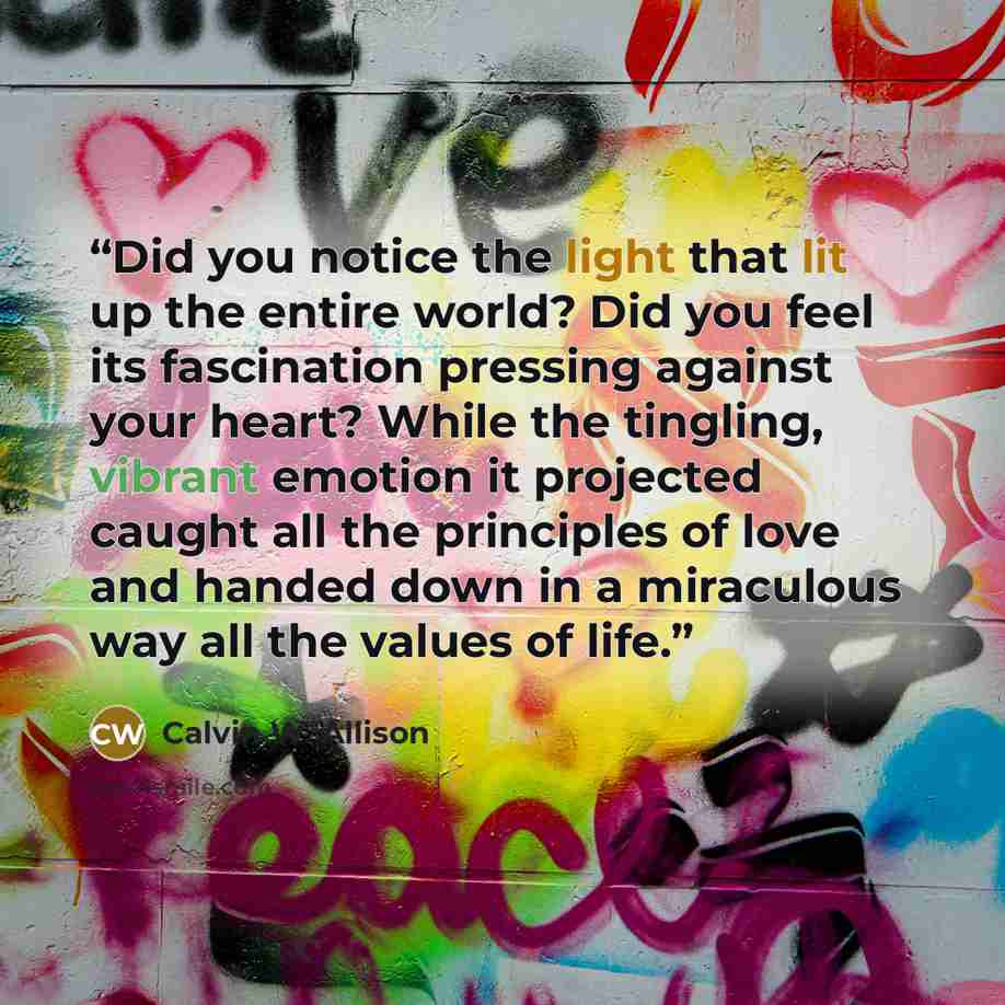 “Did you notice the light that lit up the entire world? Did you feel its fascination pressing against your heart? While the tingling, vibrant emotion it projected caught all the principles of love and handed down in a miraculous way all the values of life.” quote by Calvin W. Allison