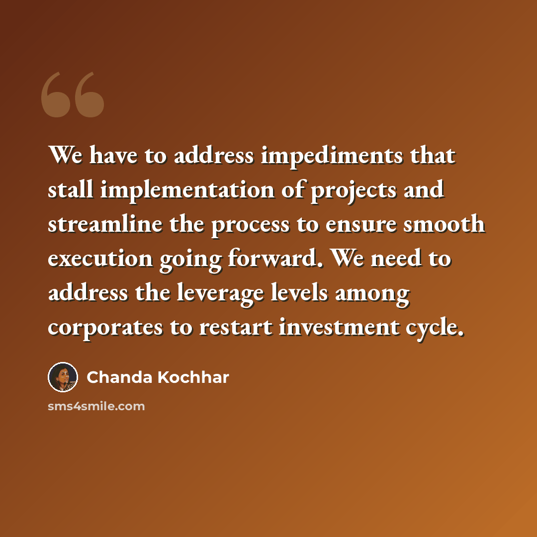 “We have to address impediments that stall implementation of projects and streamline the process to ensure smooth execution going forward. We need to address the leverage levels among corporates to restart investment cycle.” quote by Chanda Kochhar