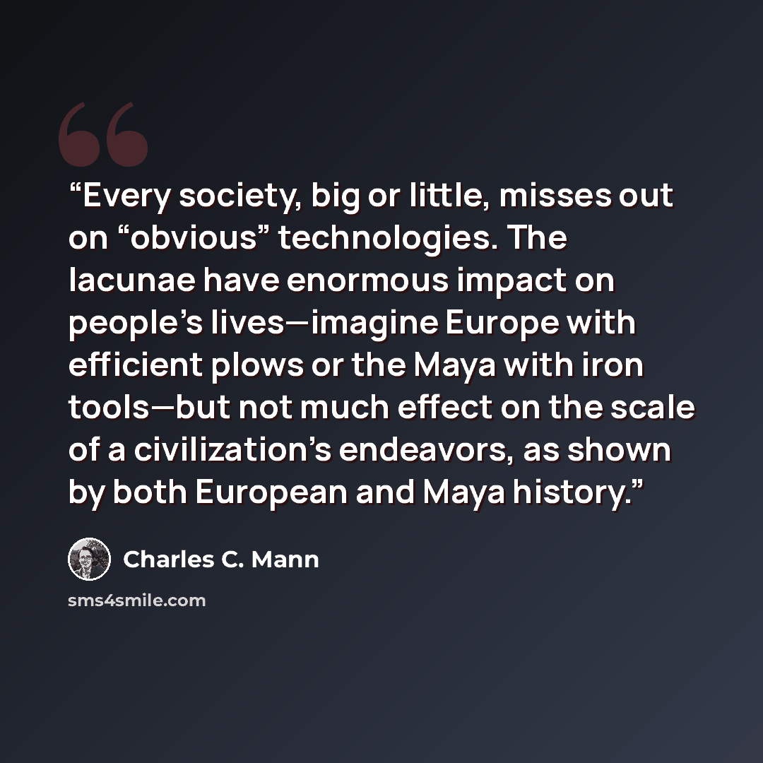 “Every society, big or little, misses out on “obvious” technologies. The lacunae have enormous impact on people’s lives—imagine Europe with efficient plows or the Maya with iron tools—but not much effect on the scale of a civilization’s endeavors, as shown by both European and Maya history.” quote by Charles C. Mann