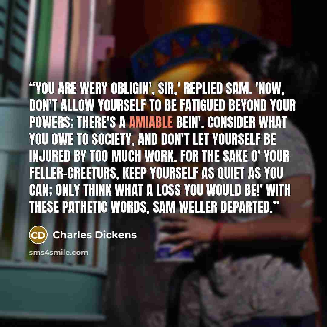 “You are wery obligin', sir,' replied Sam. 'Now, don't allow yourself to be fatigued beyond your powers; there's a amiable bein'. Consider what you owe to society, and don't let yourself be injured by too much work. For the sake o' your feller-creeturs, keep yourself as quiet as you can; only think…” quote by Charles Dickens
