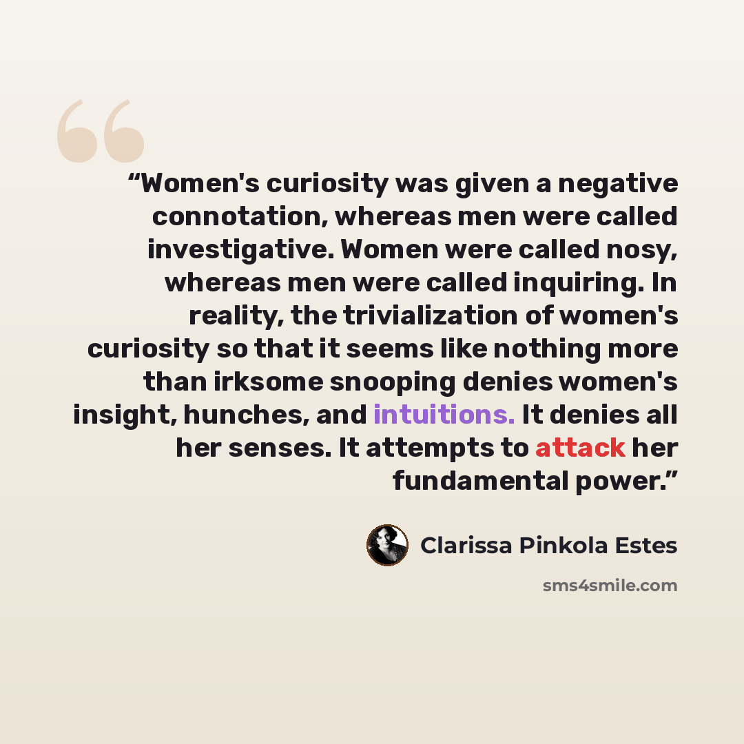 “Women's curiosity was given a negative connotation, whereas men were called investigative. Women were called nosy, whereas men were called inquiring. In reality, the trivialization of women's curiosity so that it seems like nothing more than irksome snooping denies women's insight, hunches, and…” quote by Clarissa Pinkola Estés