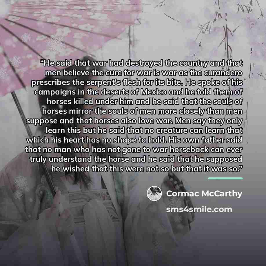 “He said that war had destroyed the country and that men believe the cure for war is war as the curandero prescribes the serpent's flesh for its bite. He spoke of his campaigns in the deserts of Mexico and he told them of horses killed under him and he said that the souls of horses mirror the souls…” quote by Cormac McCarthy