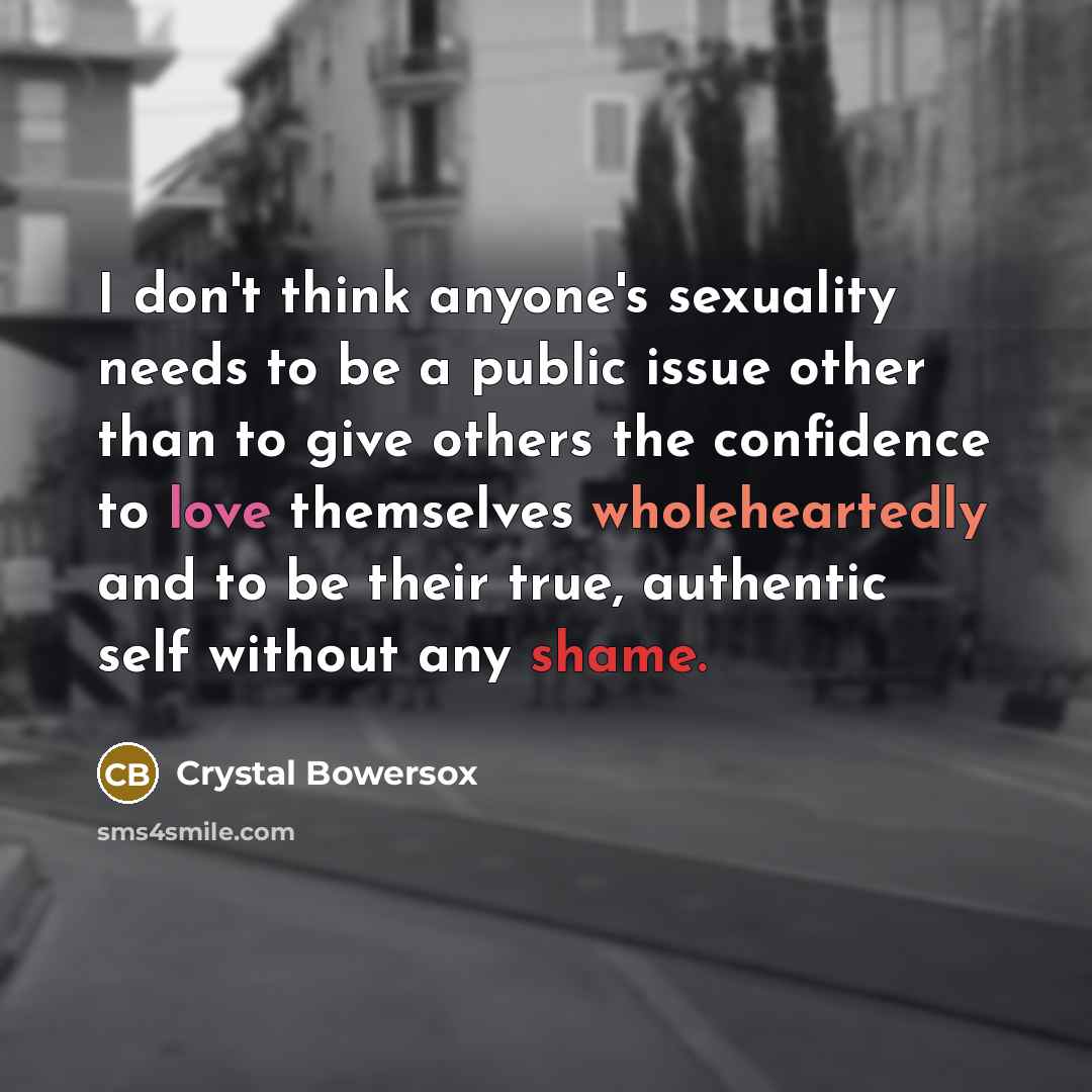“I don't think anyone's sexuality needs to be a public issue other than to give others the confidence to love themselves wholeheartedly and to be their true, authentic self without any shame.” quote by Crystal Bowersox