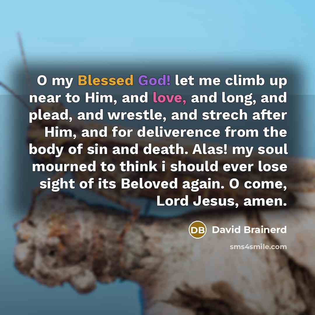 “O my Blessed God! let me climb up near to Him, and love, and long, and plead, and wrestle, and strech after Him, and for deliverence from the body of sin and death. Alas! my soul mourned to think i should ever lose sight of its Beloved again. O come, Lord Jesus, amen.” quote by David Brainerd