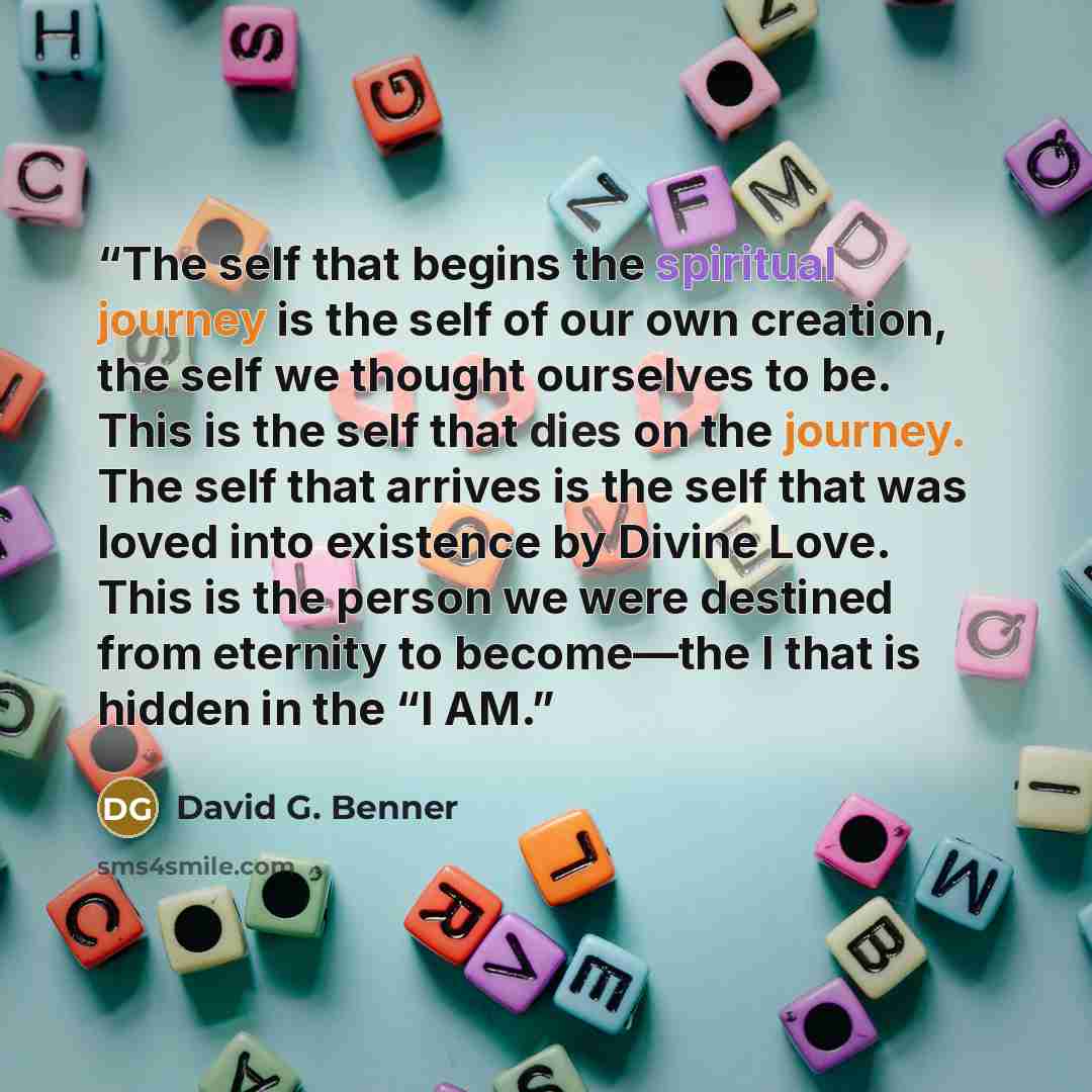 “The self that begins the spiritual journey is the self of our own creation, the self we thought ourselves to be. This is the self that dies on the journey. The self that arrives is the self that was loved into existence by Divine Love. This is the person we were destined from eternity to…” quote by David G. Benner