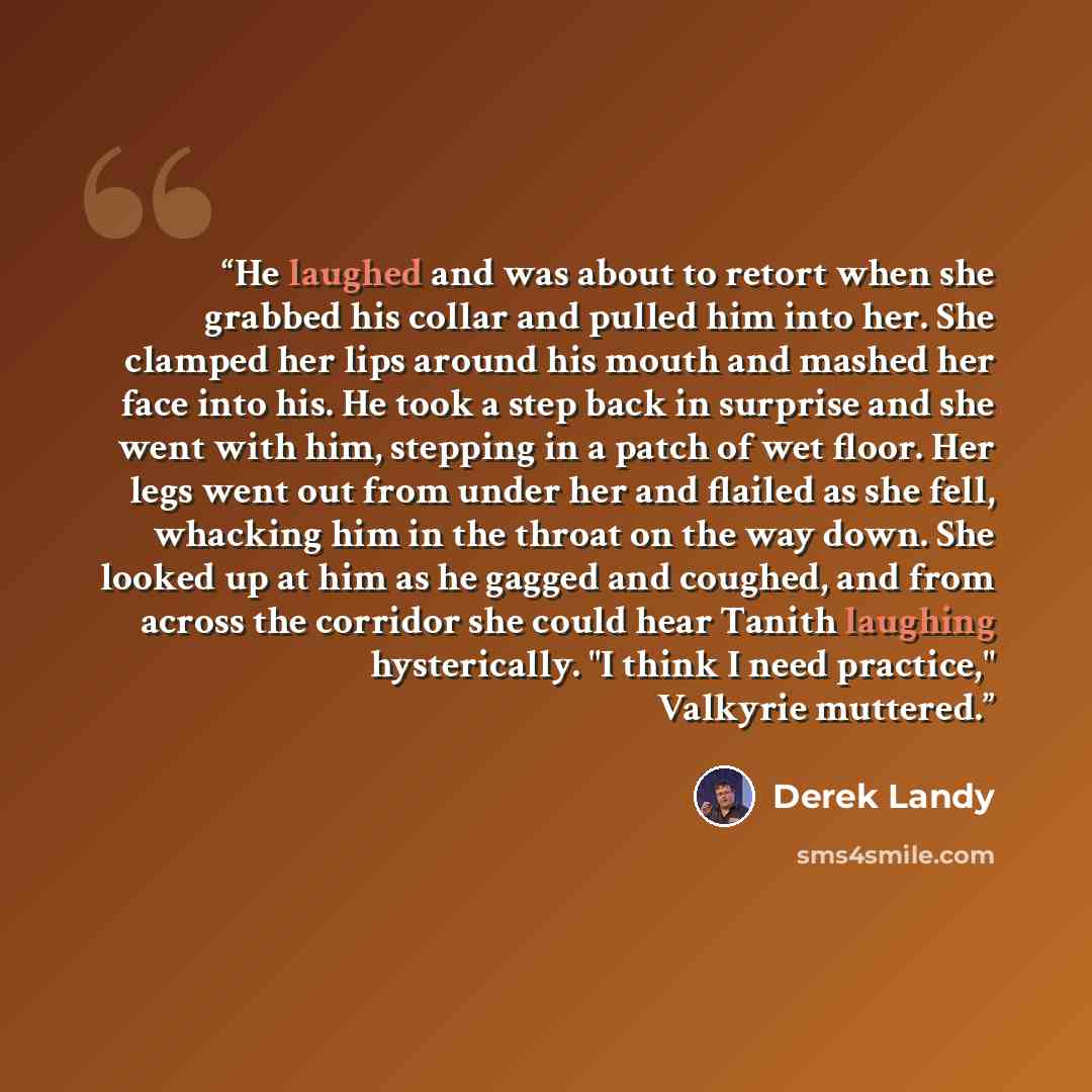 “He laughed and was about to retort when she grabbed his collar and pulled him into her. She clamped her lips around his mouth and mashed her face into his. He took a step back in surprise and she went with him, stepping in a patch of wet floor. Her legs went out from under her and flailed as she…” quote by Derek Landy