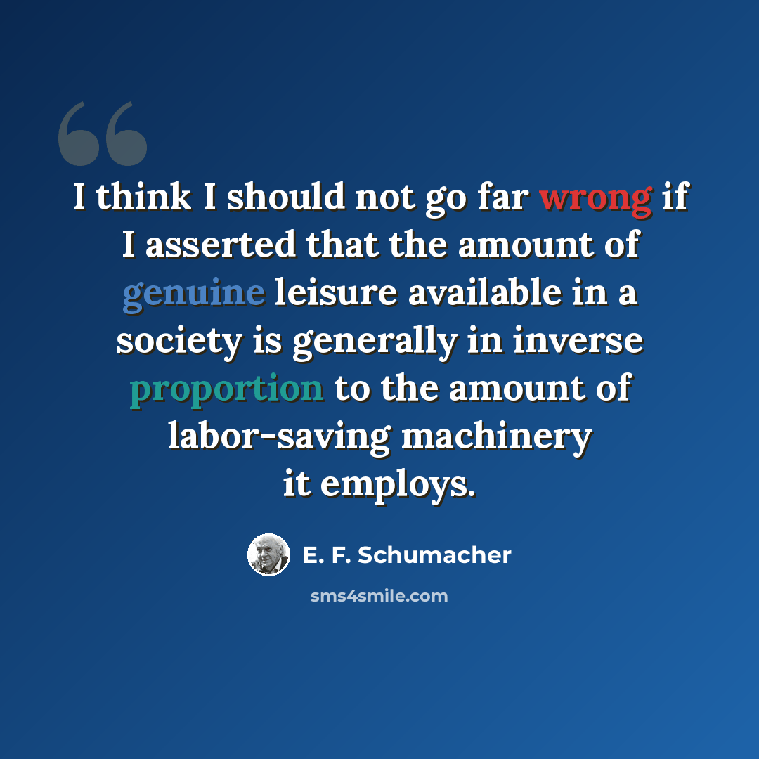 “I think I should not go far wrong if I asserted that the amount of genuine leisure available in a society is generally in inverse proportion to the amount of labor-saving machinery it employs.” quote by E. F. Schumacher