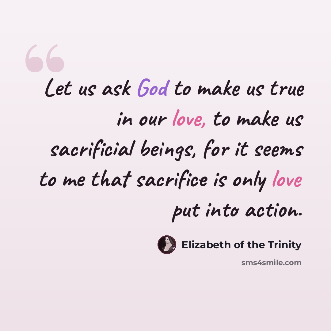 “Let us ask God to make us true in our love, to make us sacrificial beings, for it seems to me that sacrifice is only love put into action.” quote by Elizabeth of the Trinity