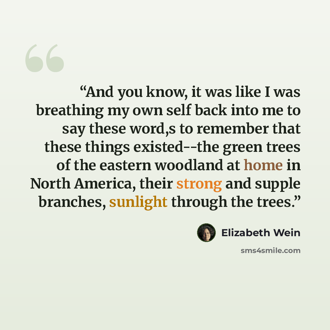 “And you know, it was like I was breathing my own self back into me to say these word,s to remember that these things existed--the green trees of the eastern woodland at home in North America, their strong and supple branches, sunlight through the trees.” quote by Elizabeth Wein