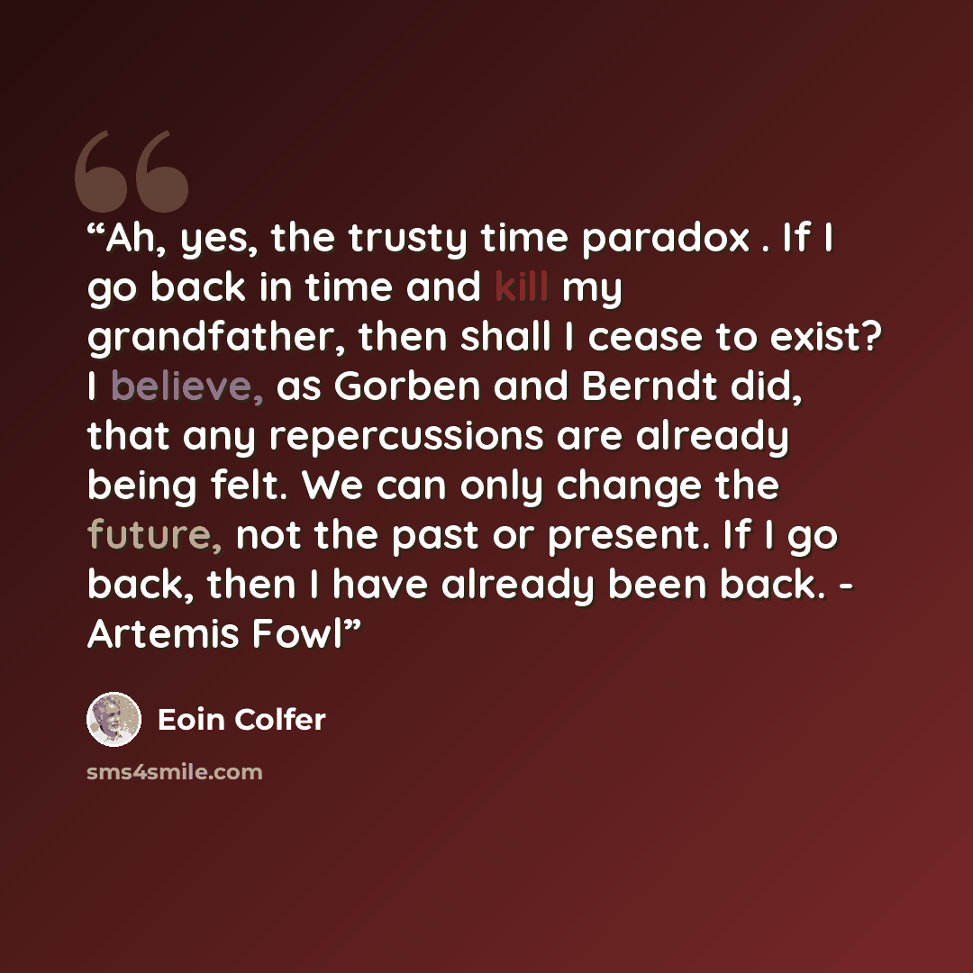 “Ah, yes, the trusty time paradox . If I go back in time and kill my grandfather, then shall I cease to exist? I believe, as Gorben and Berndt did, that any repercussions are already being felt. We can only change the future, not the past or present. If I go back, then I have already been back…” quote by Eoin Colfer