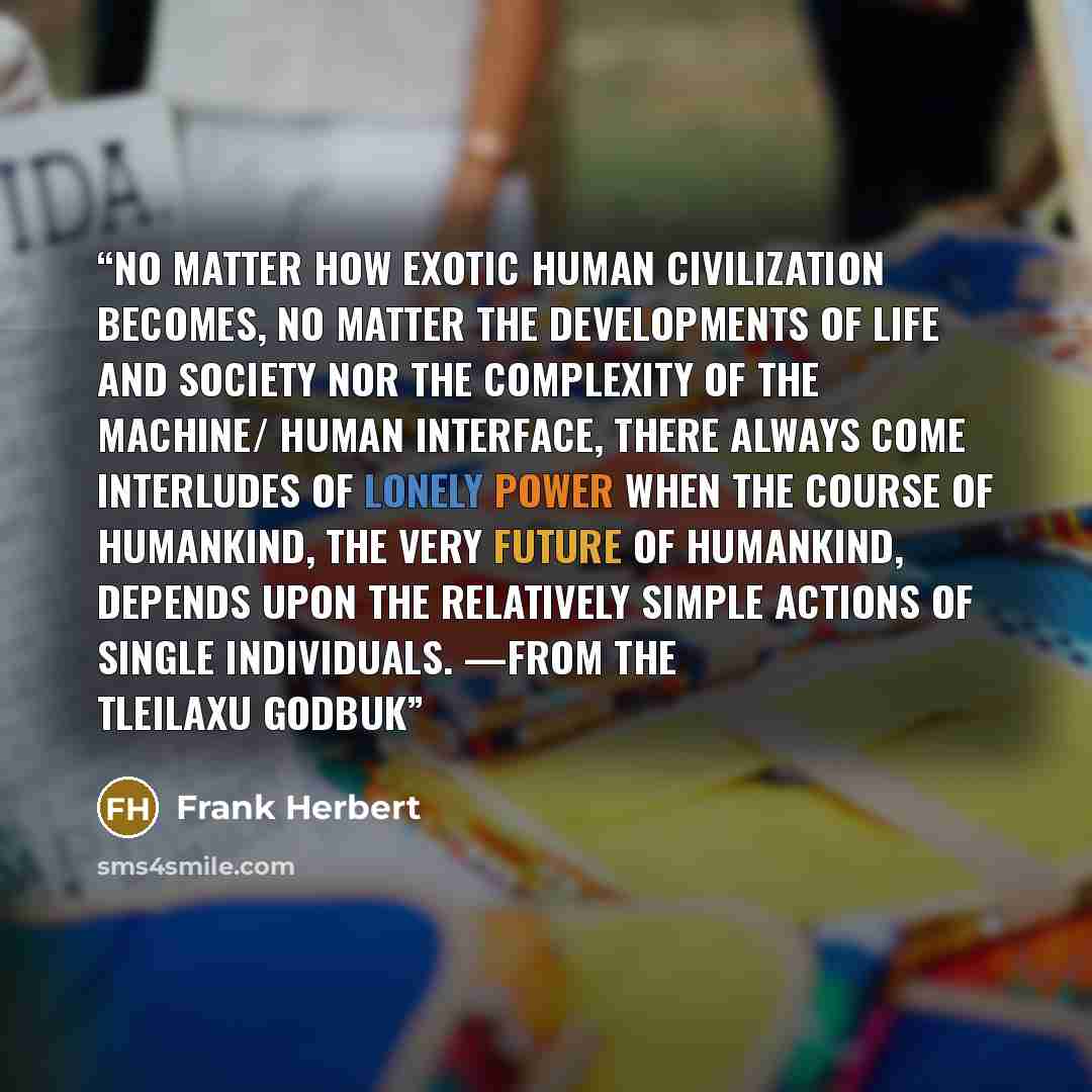 “No matter how exotic human civilization becomes, no matter the developments of life and society nor the complexity of the machine/ human interface, there always come interludes of lonely power when the course of humankind, the very future of humankind, depends upon the relatively simple actions of…” quote by Frank Herbert