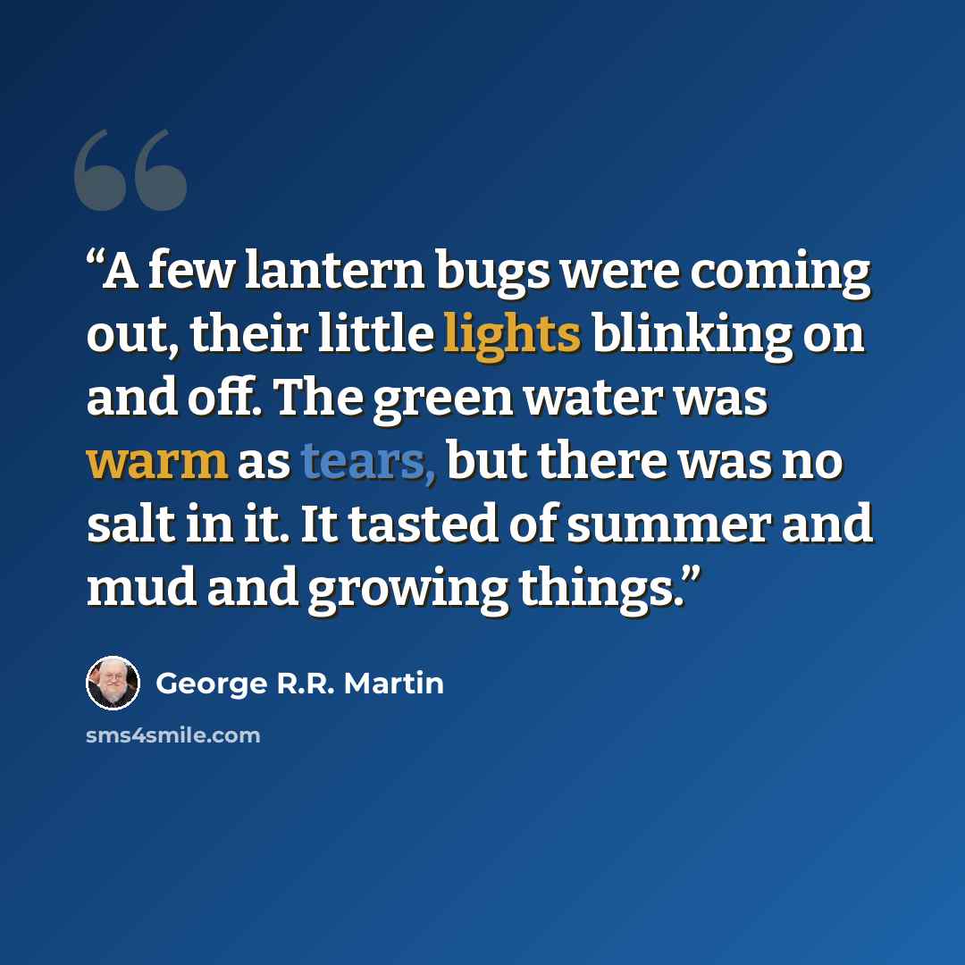 “A few lantern bugs were coming out, their little lights blinking on and off. The green water was warm as tears, but there was no salt in it. It tasted of summer and mud and growing things.” quote by George R.R. Martin