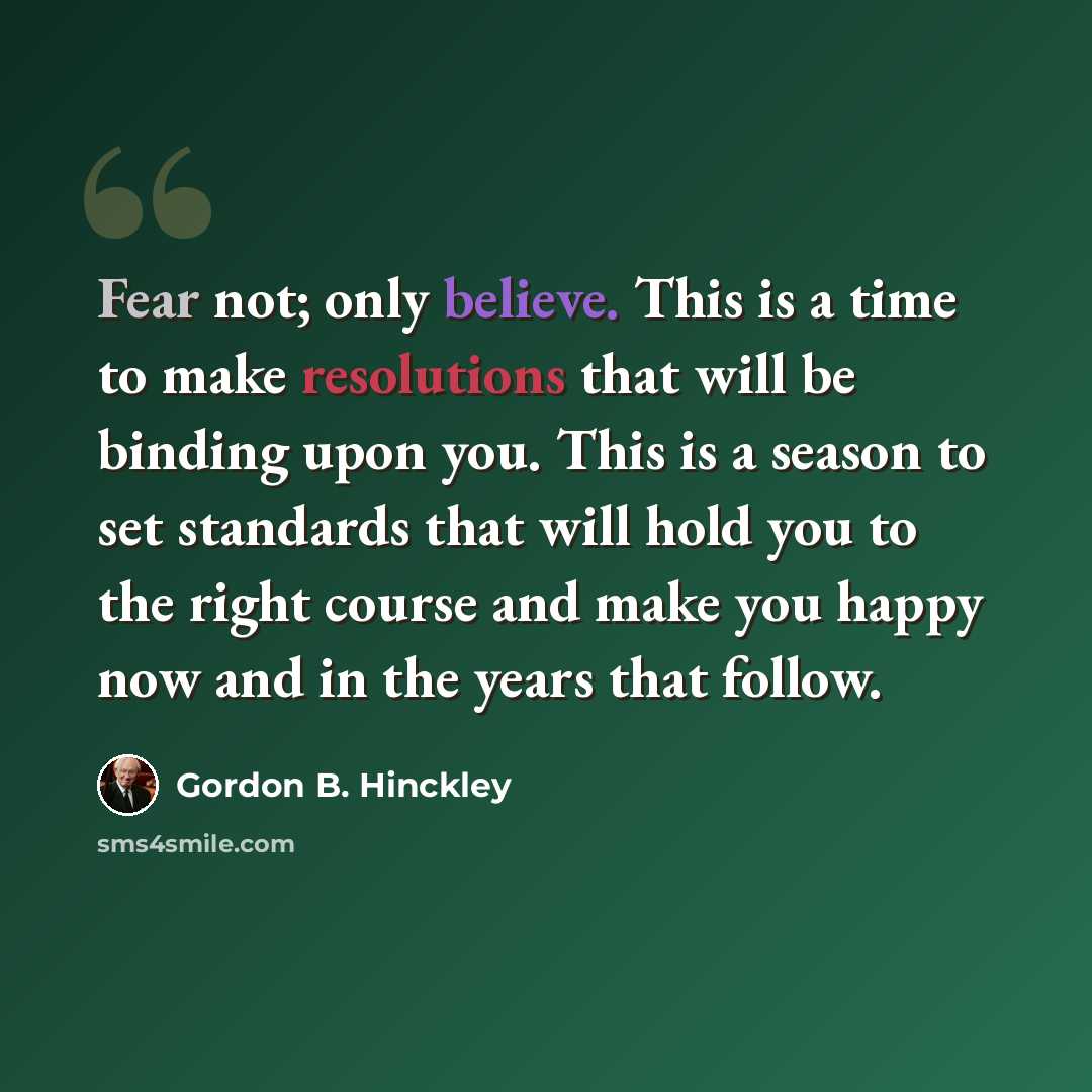 “Fear not; only believe. This is a time to make resolutions that will be binding upon you. This is a season to set standards that will hold you to the right course and make you happy now and in the years that follow.” quote by Gordon B. Hinckley