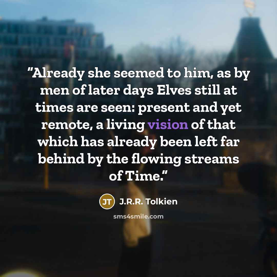 “Already she seemed to him, as by men of later days Elves still at times are seen: present and yet remote, a living vision of that which has already been left far behind by the flowing streams of Time.” quote by J.R.R. Tolkien
