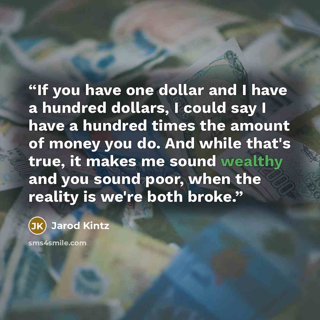 “If you have one dollar and I have a hundred dollars, I could say I have a hundred times the amount of money you do. And while that's true, it makes me sound wealthy and you sound poor, when the reality is we're both broke.” quote by Jarod Kintz