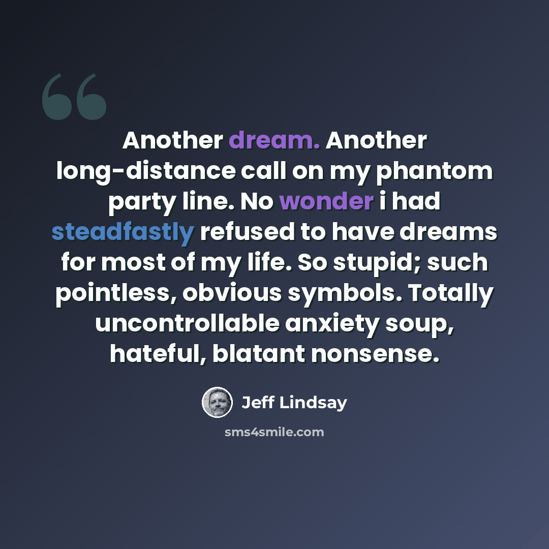 “Another dream. Another long-distance call on my phantom party line. No wonder i had steadfastly refused to have dreams for most of my life. So stupid; such pointless, obvious symbols. Totally uncontrollable anxiety soup, hateful, blatant nonsense.” quote by Jeff Lindsay