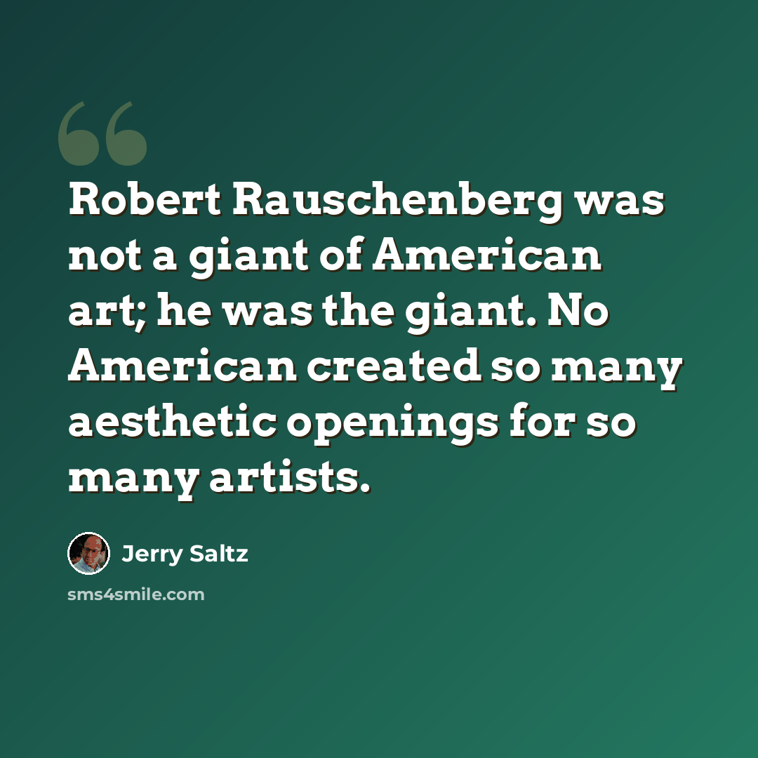 “Robert Rauschenberg was not a giant of American art; he was the giant. No American created so many aesthetic openings for so many artists.” quote by Jerry Saltz