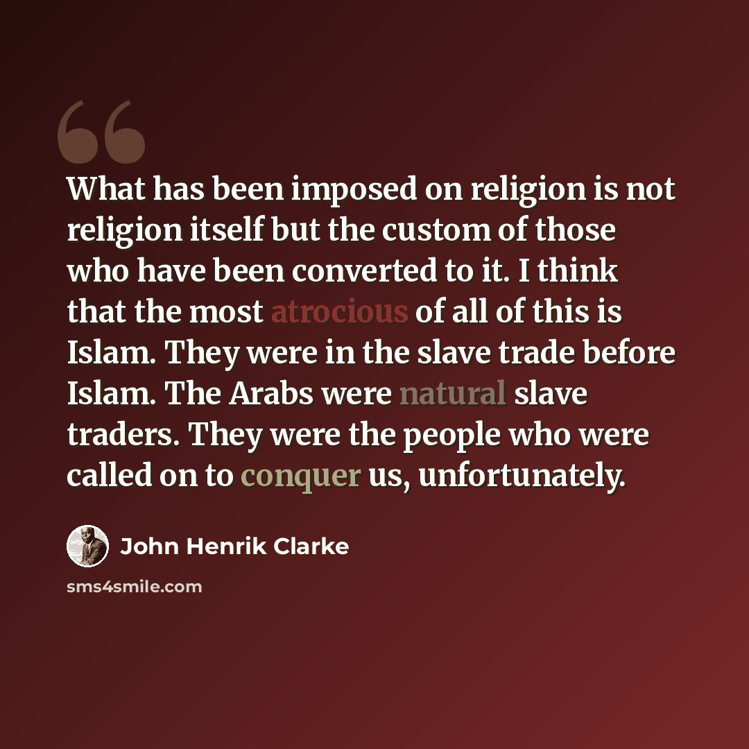 “What has been imposed on religion is not religion itself but the custom of those who have been converted to it. I think that the most atrocious of all of this is Islam. They were in the slave trade before Islam. The Arabs were natural slave traders. They were the people who were called on to…” quote by John Henrik Clarke