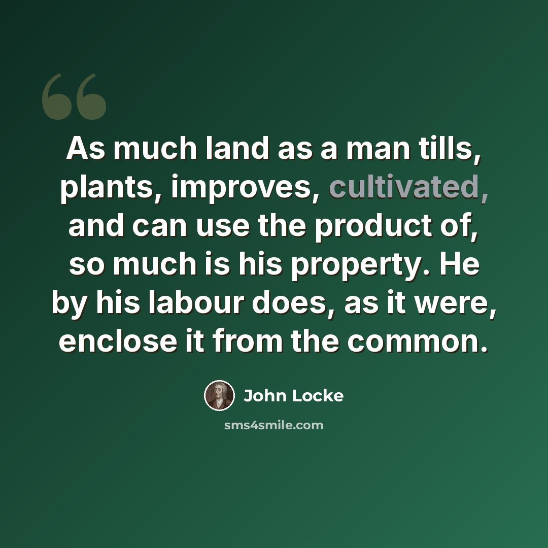 “As much land as a man tills, plants, improves, cultivated, and can use the product of, so much is his property. He by his labour does, as it were, enclose it from the common.” quote by John Locke