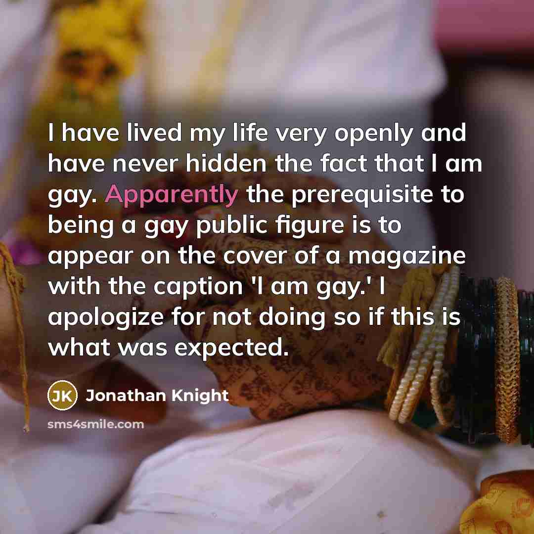 “I have lived my life very openly and have never hidden the fact that I am gay. Apparently the prerequisite to being a gay public figure is to appear on the cover of a magazine with the caption 'I am gay.' I apologize for not doing so if this is what was expected.” quote by Jonathan Knight
