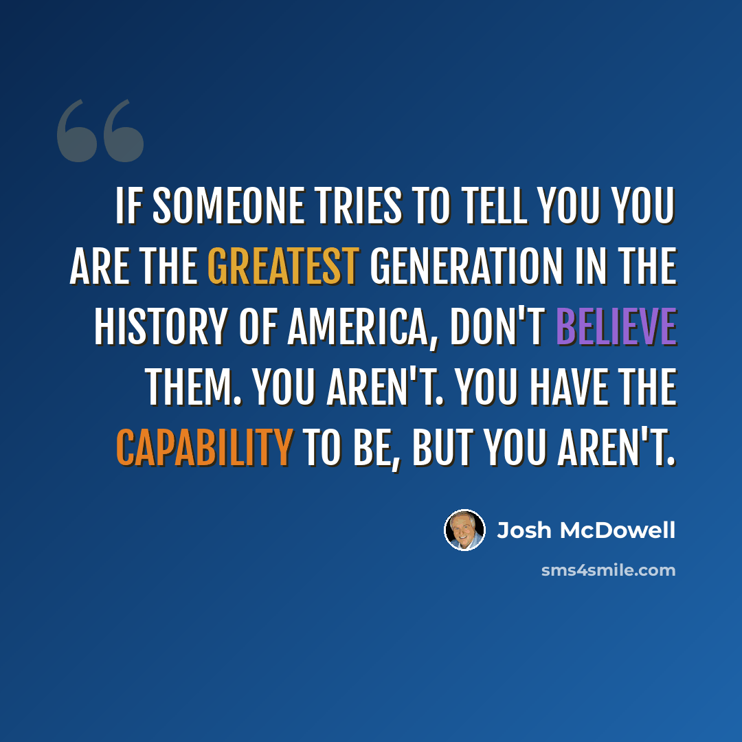 “If someone tries to tell you you are the greatest generation in the history of America, don't believe them. You aren't. You have the capability to be, but you aren't.” quote by Josh McDowell