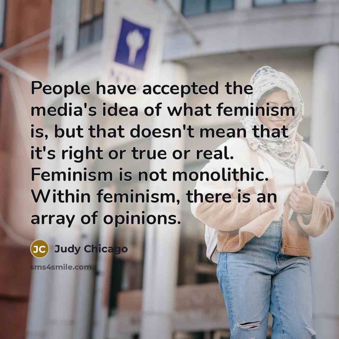 “People have accepted the media's idea of what feminism is, but that doesn't mean that it's right or true or real. Feminism is not monolithic. Within feminism, there is an array of opinions.” quote by Judy Chicago