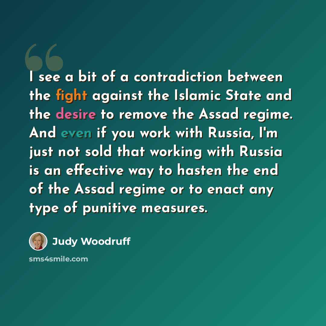 “I see a bit of a contradiction between the fight against the Islamic State and the desire to remove the Assad regime. And even if you work with Russia, I'm just not sold that working with Russia is an effective way to hasten the end of the Assad regime or to enact any type of punitive measures.” quote by Judy Woodruff