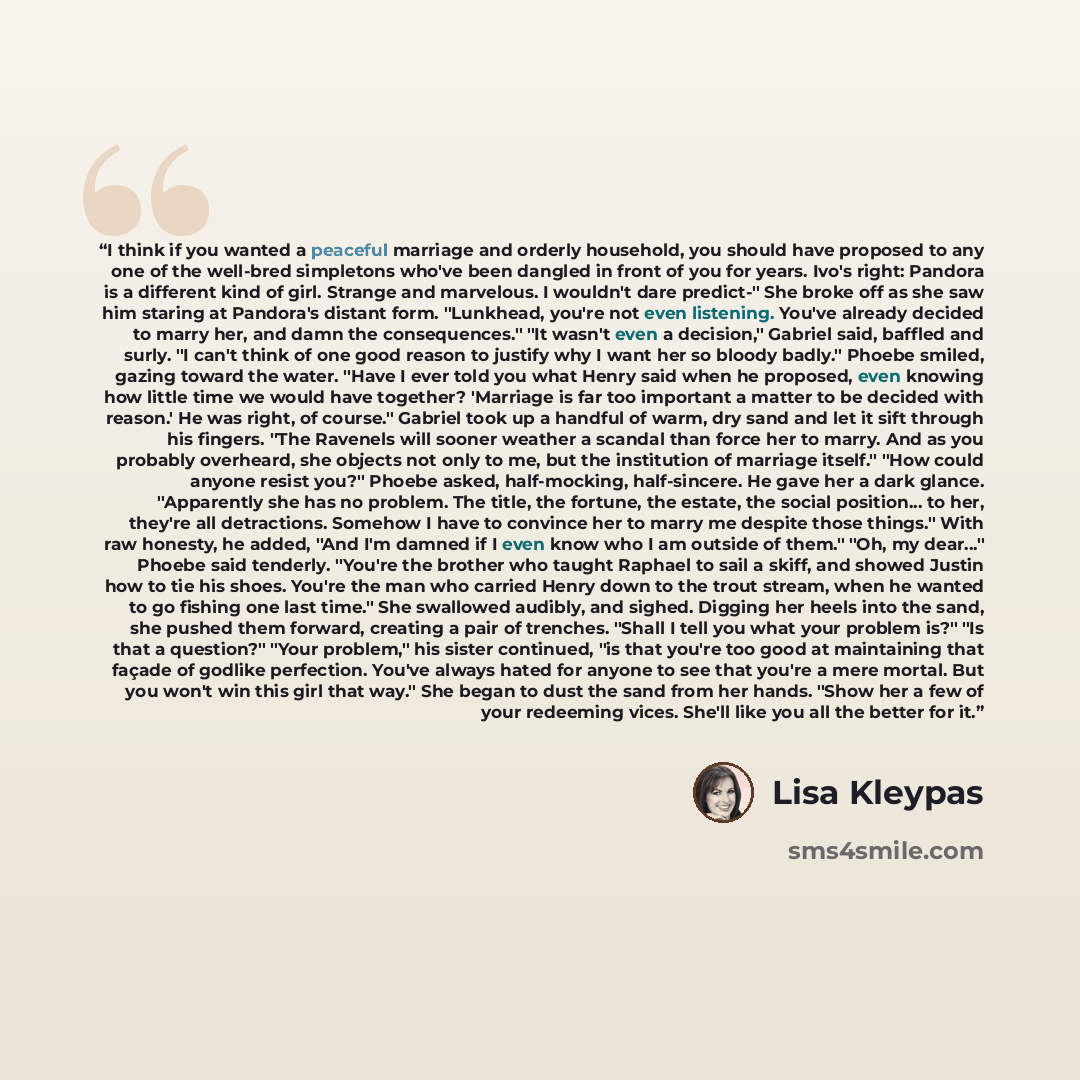 “I think if you wanted a peaceful marriage and orderly household, you should have proposed to any one of the well-bred simpletons who've been dangled in front of you for years. Ivo's right: Pandora is a different kind of girl. Strange and marvelous. I wouldn't dare predict-" She broke off as she…” quote by Lisa Kleypas