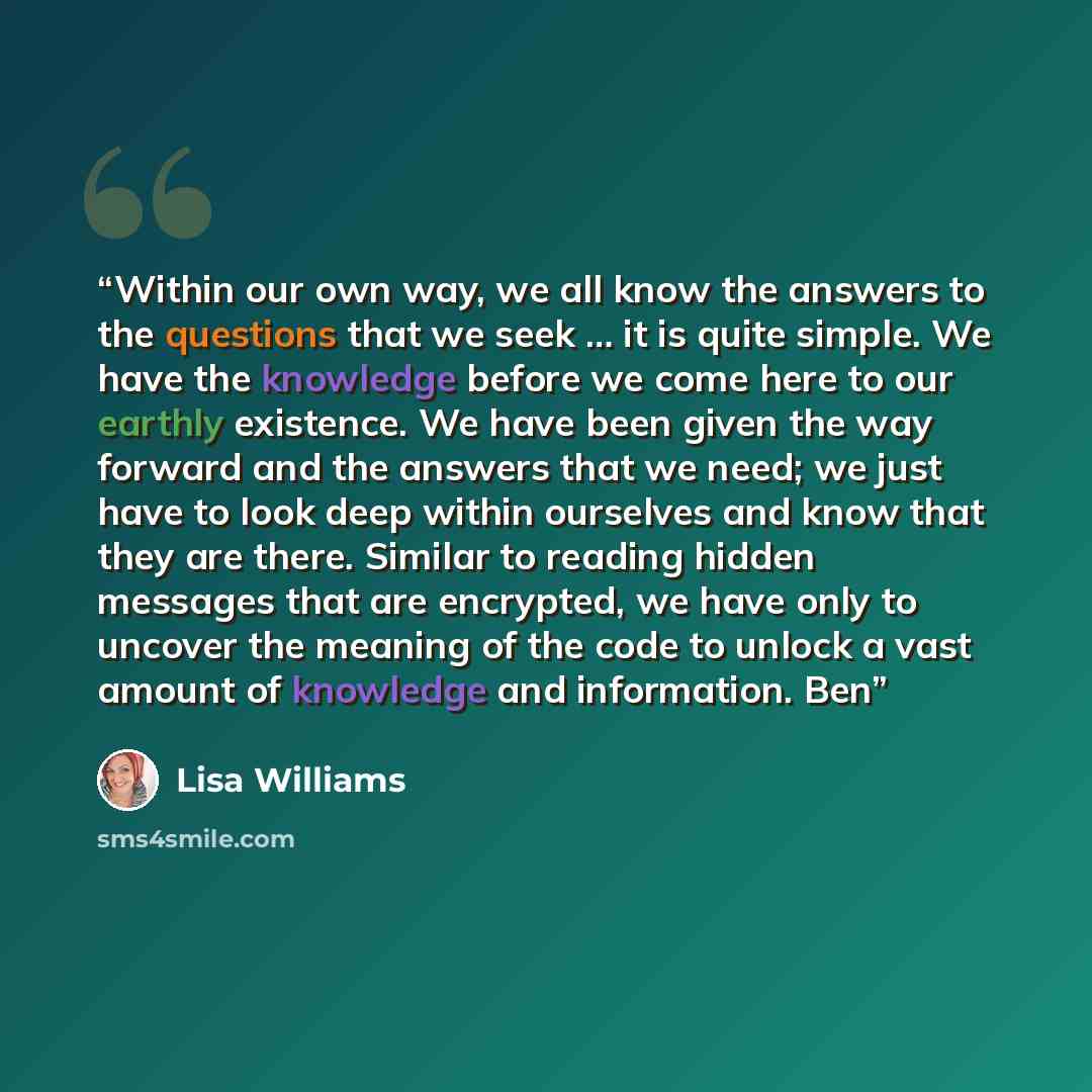 “Within our own way, we all know the answers to the questions that we seek … it is quite simple. We have the knowledge before we come here to our earthly existence. We have been given the way forward and the answers that we need; we just have to look deep within ourselves and know that they are…” quote by Lisa Williams