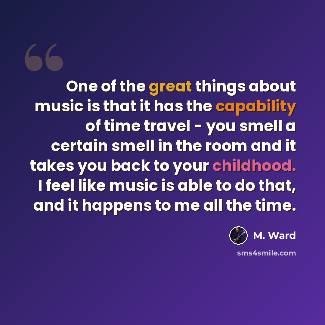 “One of the great things about music is that it has the capability of time travel - you smell a certain smell in the room and it takes you back to your childhood. I feel like music is able to do that, and it happens to me all the time.” quote by M. Ward