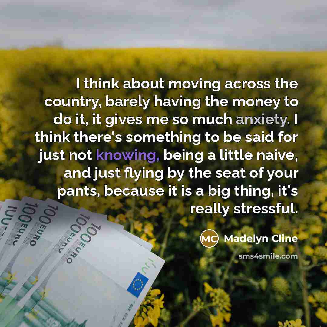 “I think about moving across the country, barely having the money to do it, it gives me so much anxiety. I think there's something to be said for just not knowing, being a little naive, and just flying by the seat of your pants, because it is a big thing, it's really stressful.” quote by Madelyn Cline