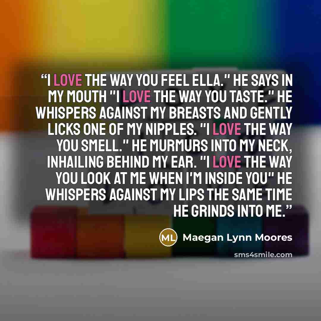 “I love the way you feel Ella." He says in my mouth "I love the way you taste." He whispers against my breasts and gently licks one of my nipples. "I love the way you smell." He murmurs into my neck, inhailing behind my ear. "I love the way you look at me when i'm inside you" he whispers against my…” quote by Maegan Lynn Moores