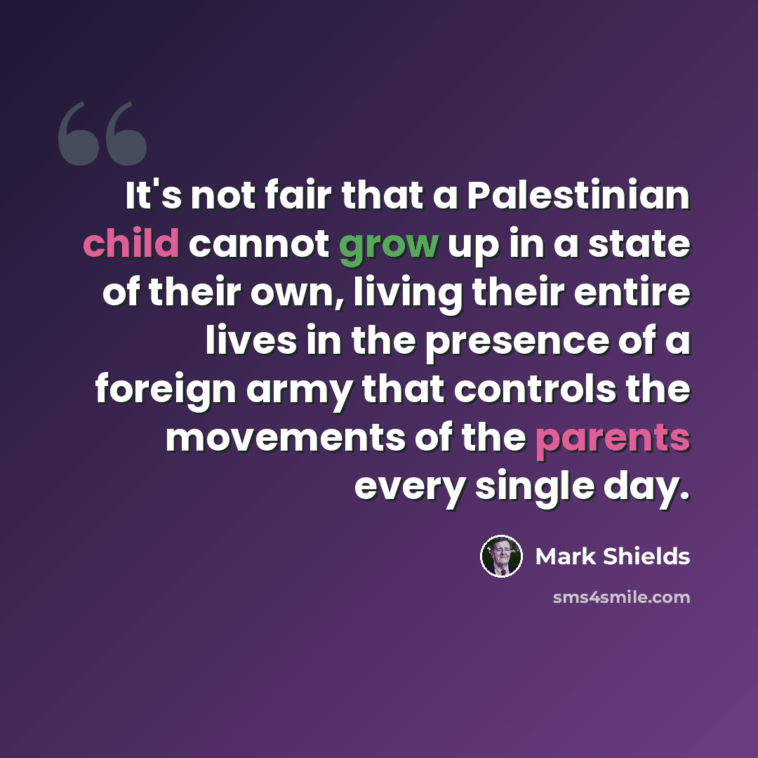 “It's not fair that a Palestinian child cannot grow up in a state of their own, living their entire lives in the presence of a foreign army that controls the movements of the parents every single day.” quote by Mark Shields