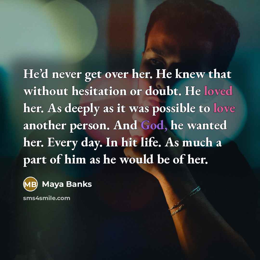 “He’d never get over her. He knew that without hesitation or doubt. He loved her. As deeply as it was possible to love another person. And God, he wanted her. Every day. In hit life. As much a part of him as he would be of her.” quote by Maya Banks