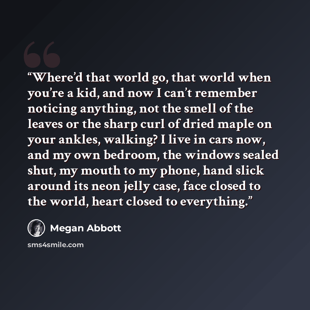 “Where’d that world go, that world when you’re a kid, and now I can’t remember noticing anything, not the smell of the leaves or the sharp curl of dried maple on your ankles, walking? I live in cars now, and my own bedroom, the windows sealed shut, my mouth to my phone, hand slick around its neon…” quote by Megan Abbott