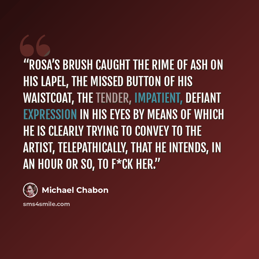 “Rosa’s brush caught the rime of ash on his lapel, the missed button of his waistcoat, the tender, impatient, defiant expression in his eyes by means of which he is clearly trying to convey to the artist, telepathically, that he intends, in an hour or so, to f*ck her.” quote by Michael Chabon