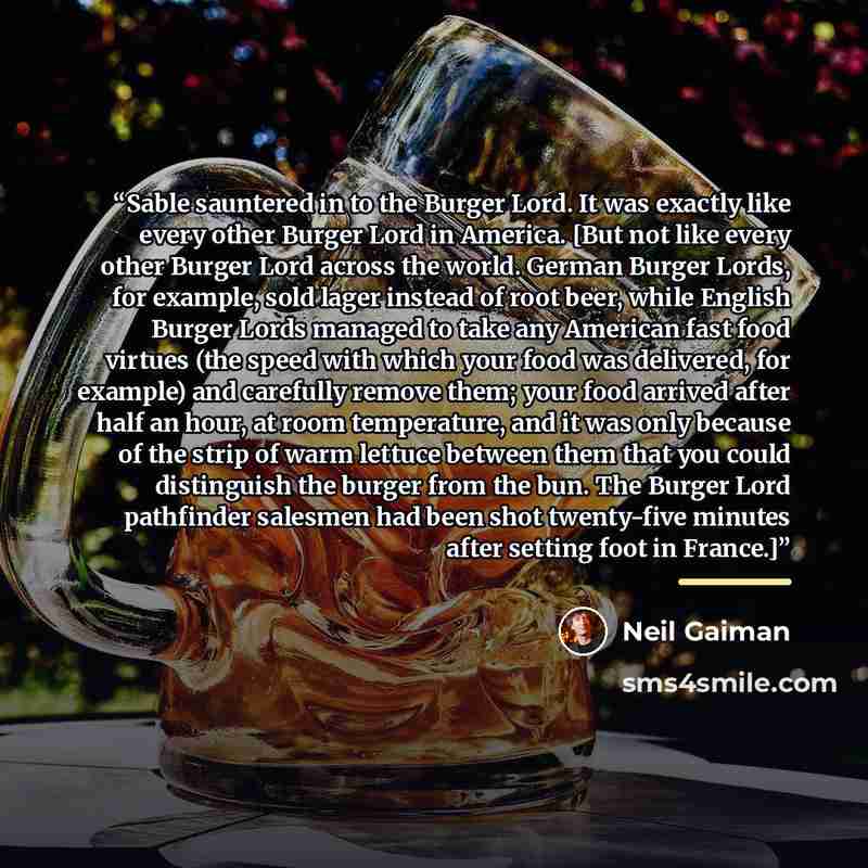 “Sable sauntered in to the Burger Lord. It was exactly like every other Burger Lord in America. [But not like every other Burger Lord across the world. German Burger Lords, for example, sold lager instead of root beer, while English Burger Lords managed to take any American fast food virtues (the…” quote by Neil Gaiman