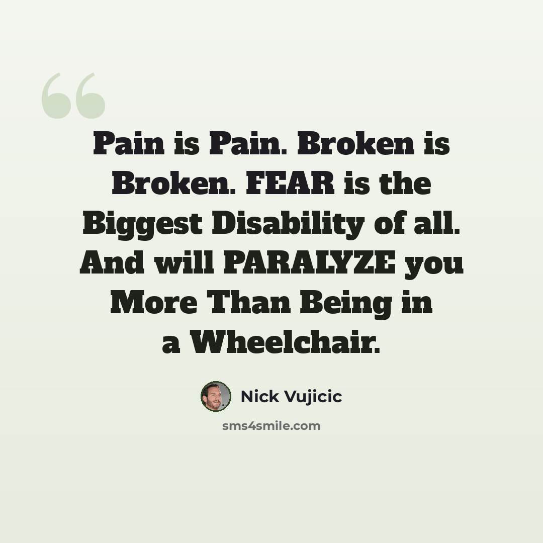 “Pain is Pain. Broken is Broken. FEAR is the Biggest Disability of all. And will PARALYZE you More Than Being in a Wheelchair.” quote by Nick Vujicic
