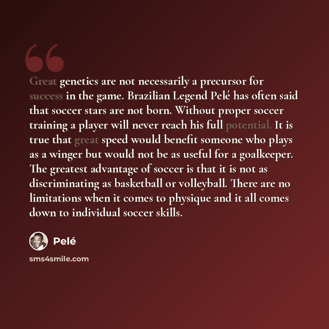 “Great genetics are not necessarily a precursor for success in the game. Brazilian Legend Pelé has often said that soccer stars are not born. Without proper soccer training a player will never reach his full potential. It is true that great speed would benefit someone who plays as a winger but…” quote by Pele