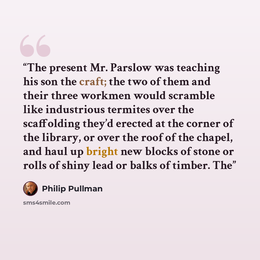 “The present Mr. Parslow was teaching his son the craft; the two of them and their three workmen would scramble like industrious termites over the scaffolding they’d erected at the corner of the library, or over the roof of the chapel, and haul up bright new blocks of stone or rolls of shiny lead…” quote by Philip Pullman