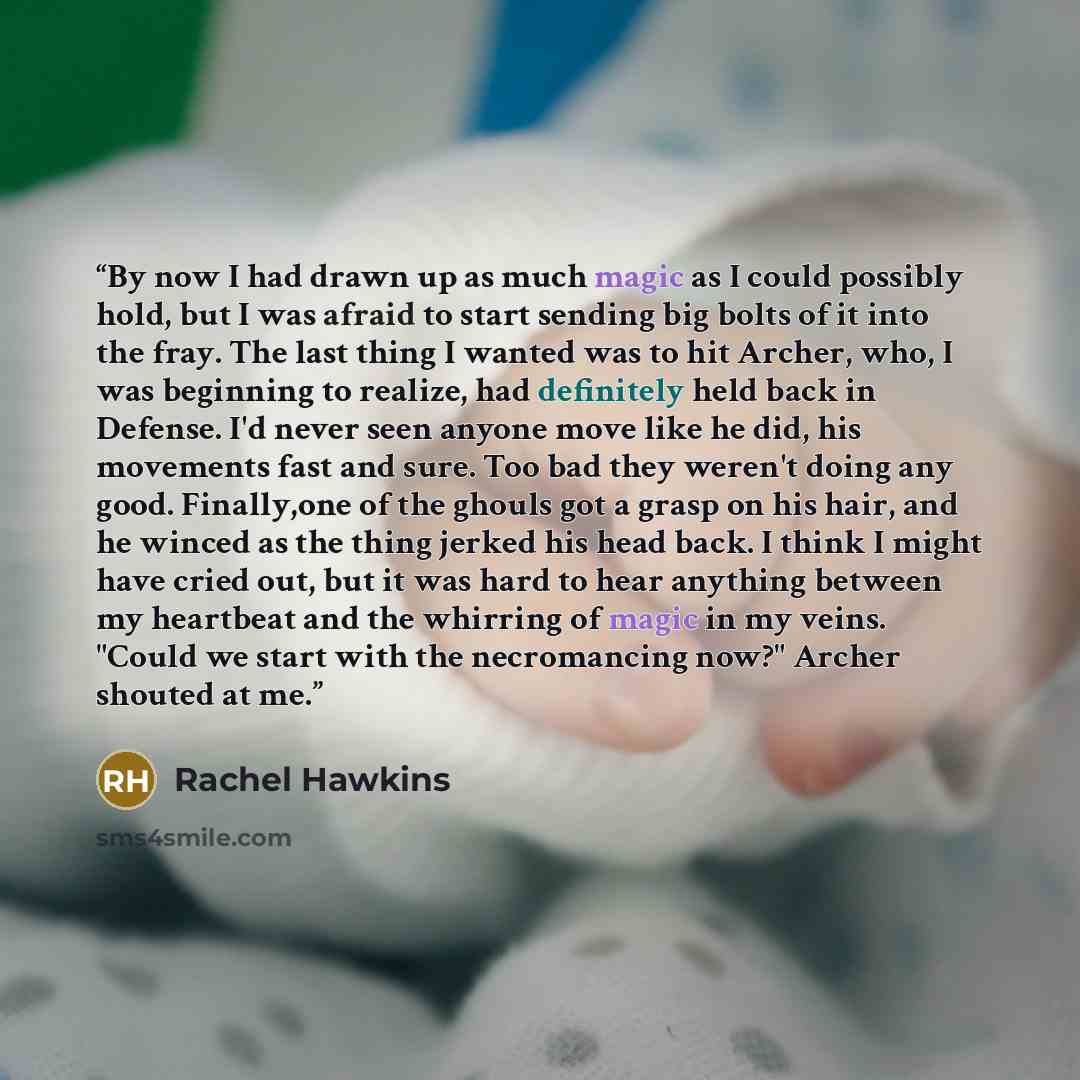 “By now I had drawn up as much magic as I could possibly hold, but I was afraid to start sending big bolts of it into the fray. The last thing I wanted was to hit Archer, who, I was beginning to realize, had definitely held back in Defense. I'd never seen anyone move like he did, his movements fast…” quote by Rachel Hawkins