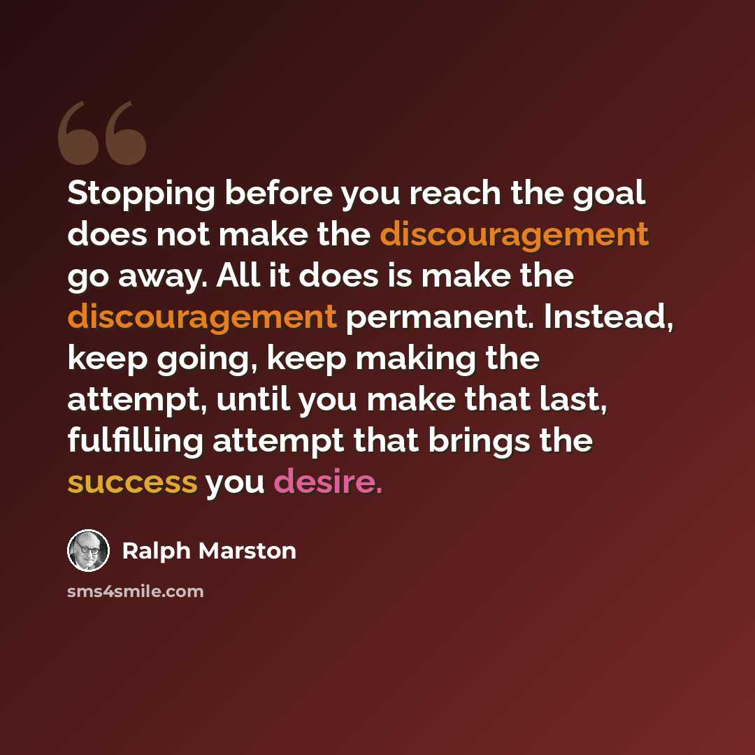 “Stopping before you reach the goal does not make the discouragement go away. All it does is make the discouragement permanent. Instead, keep going, keep making the attempt, until you make that last, fulfilling attempt that brings the success you desire.” quote by Ralph Marston