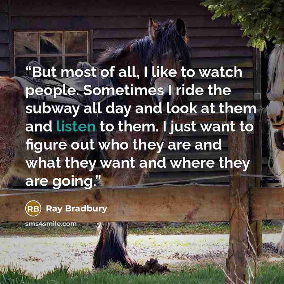 “But most of all, I like to watch people. Sometimes I ride the subway all day and look at them and listen to them. I just want to figure out who they are and what they want and where they are going.” quote by Ray Bradbury