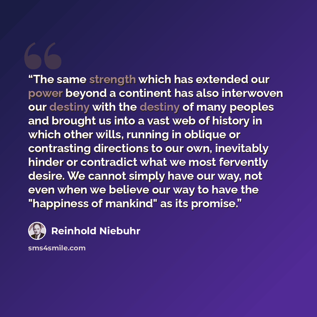 “The same strength which has extended our power beyond a continent has also interwoven our destiny with the destiny of many peoples and brought us into a vast web of history in which other wills, running in oblique or contrasting directions to our own, inevitably hinder or contradict what we most…” quote by Reinhold Niebuhr